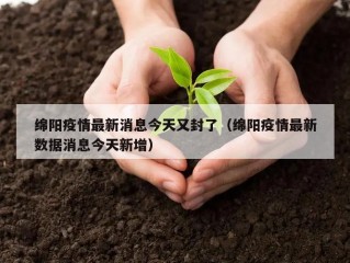 绵阳疫情最新消息今天又封了（绵阳疫情最新数据消息今天新增）
