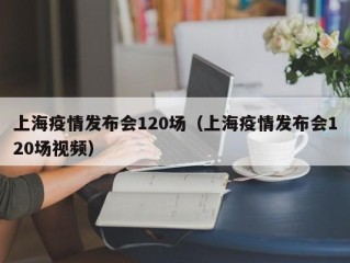 上海疫情发布会120场（上海疫情发布会120场视频）