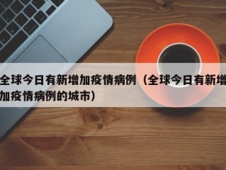 全球今日有新增加疫情病例（全球今日有新增加疫情病例的城市）