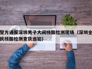 警方通报深圳男子大闹核酸检测现场（深圳全民核酸检测查获逃犯）
